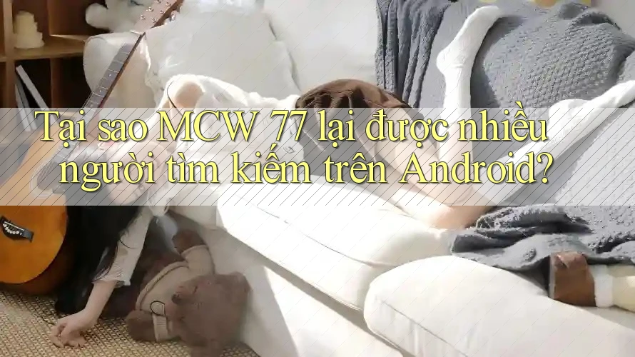 Tại sao MCW 77 lại được nhiều người tìm kiếm trên Android?