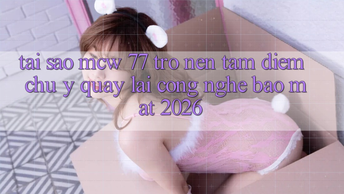 Tại Sao MCW 77 Trở nên Tâm Điểm Chú Ý Quay lại Công Nghệ Bảo Mật 2026?