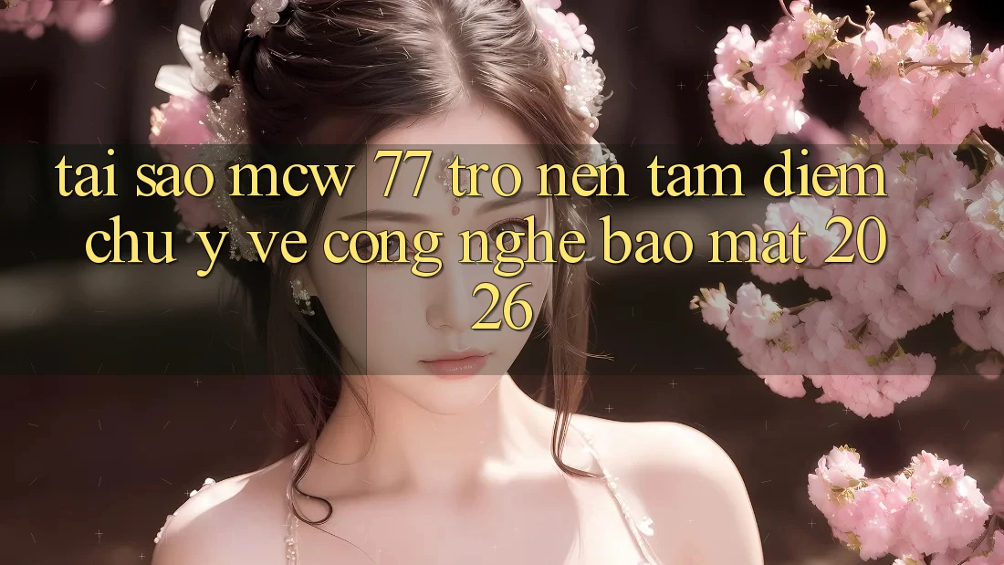 Tại Sao MCW 77 Trở nên Tâm Điểm Chú Ý Về Công Nghệ Bảo Mật 2026?