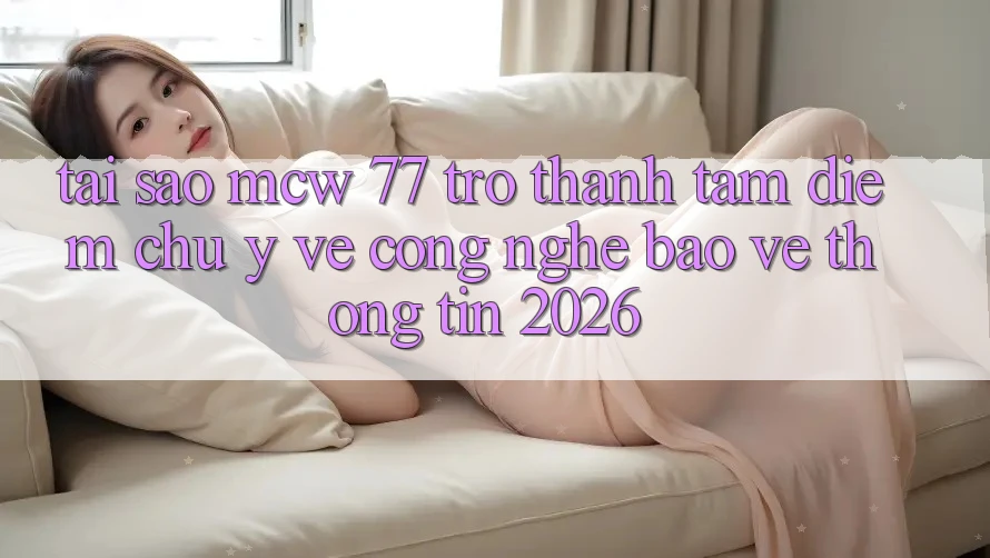 Tại Sao MCW 77 Trở Thành Tâm Điểm Chú Ý Về Công Nghệ Bảo vệ thông tin 2026?