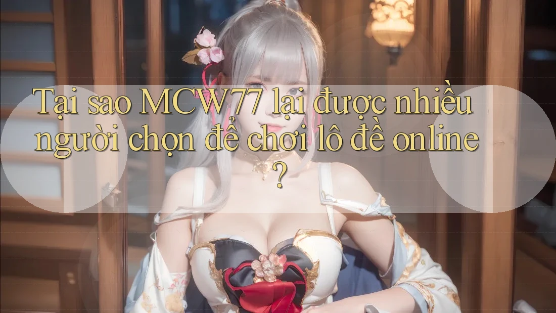 Tại sao MCW77 lại được nhiều người chọn để chơi lô đề online?