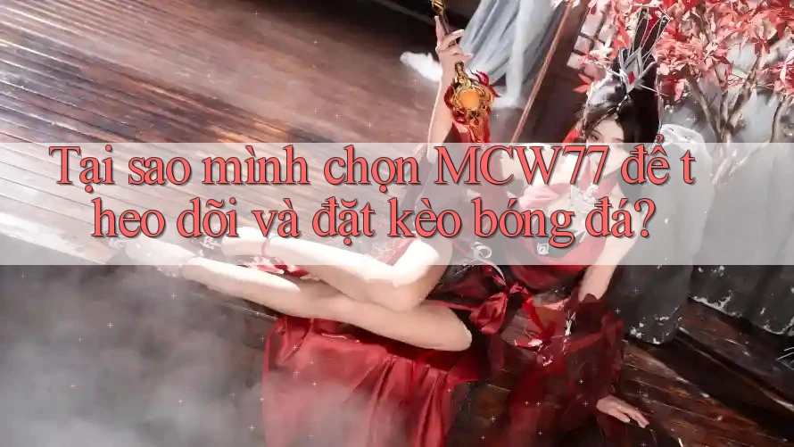 Tại sao mình chọn MCW77 để theo dõi và đặt kèo bóng đá?
