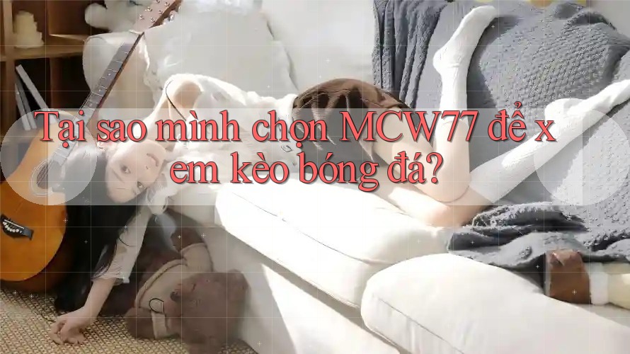 Tại sao mình chọn MCW77 để xem kèo bóng đá?