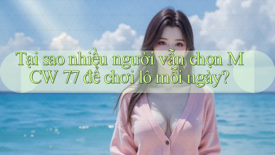 Tại sao nhiều người vẫn chọn MCW 77 để chơi lô mỗi ngày?