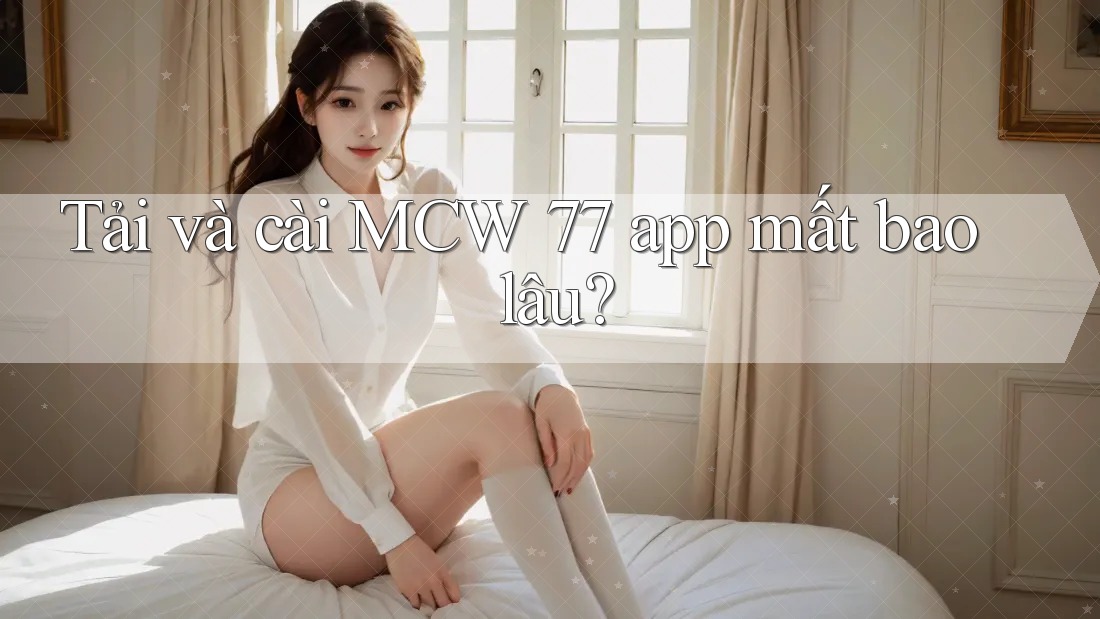 Tải và cài MCW 77 app mất bao lâu? Tải và cài MCW 77 app mất bao lâu?