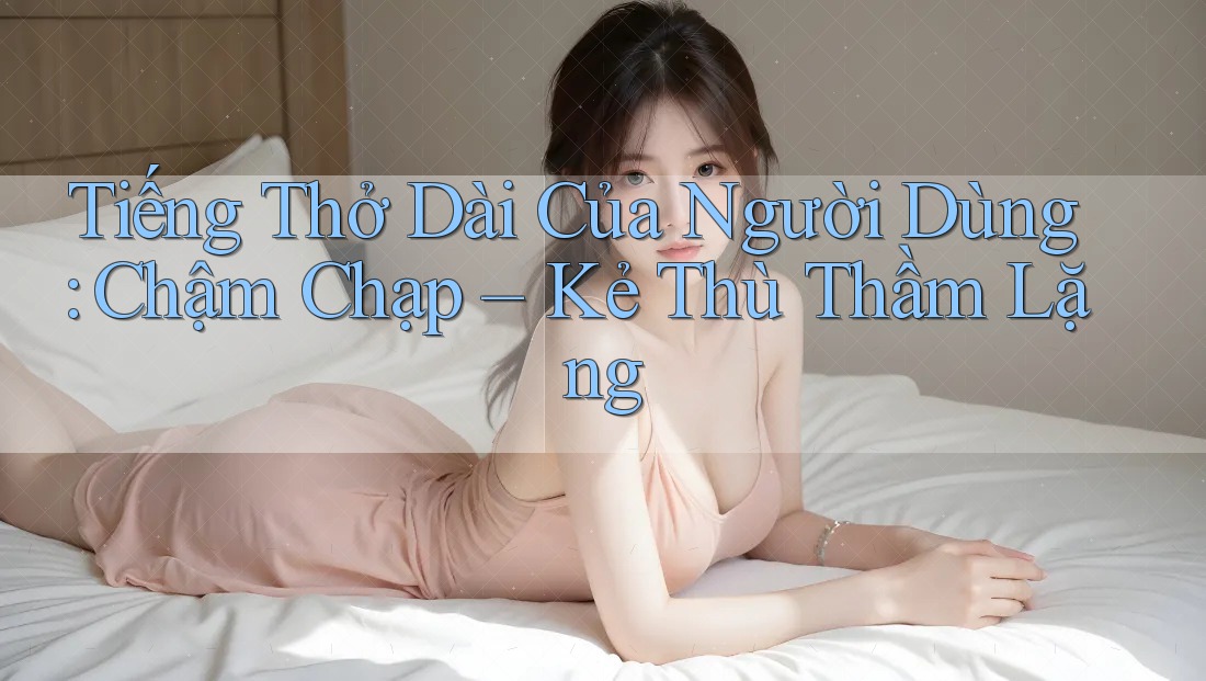 Tiếng Thở Dài Của Người Dùng: Chậm Chạp – Kẻ Thù Thầm Lặng