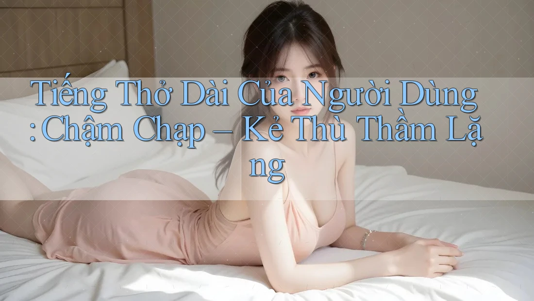 Tiếng Thở Dài Của Người Dùng: Chậm Chạp – Kẻ Thù Thầm Lặng Tiếng Thở Dài Của Người Dùng: Chậm Chạp – Kẻ Thù Thầm Lặng