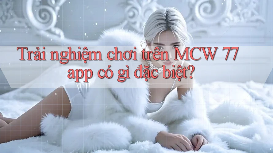 Trải nghiệm chơi trên MCW 77 app có gì đặc biệt? Trải nghiệm chơi trên MCW 77 app có gì đặc biệt?