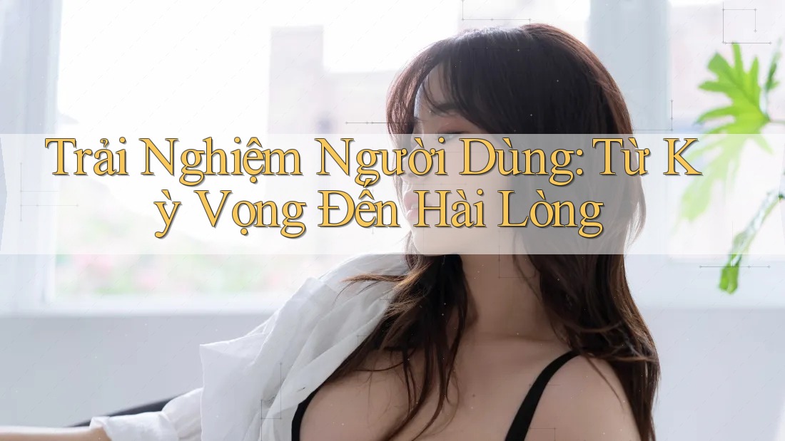 Trải Nghiệm Người Dùng: Từ Kỳ Vọng Đến Hài Lòng Trải Nghiệm Người Dùng: Từ Kỳ Vọng Đến Hài Lòng