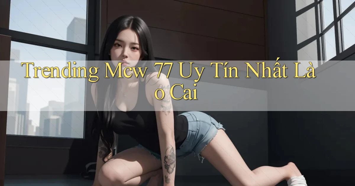 trending mcw 77 uy tín nhất Lào Cai