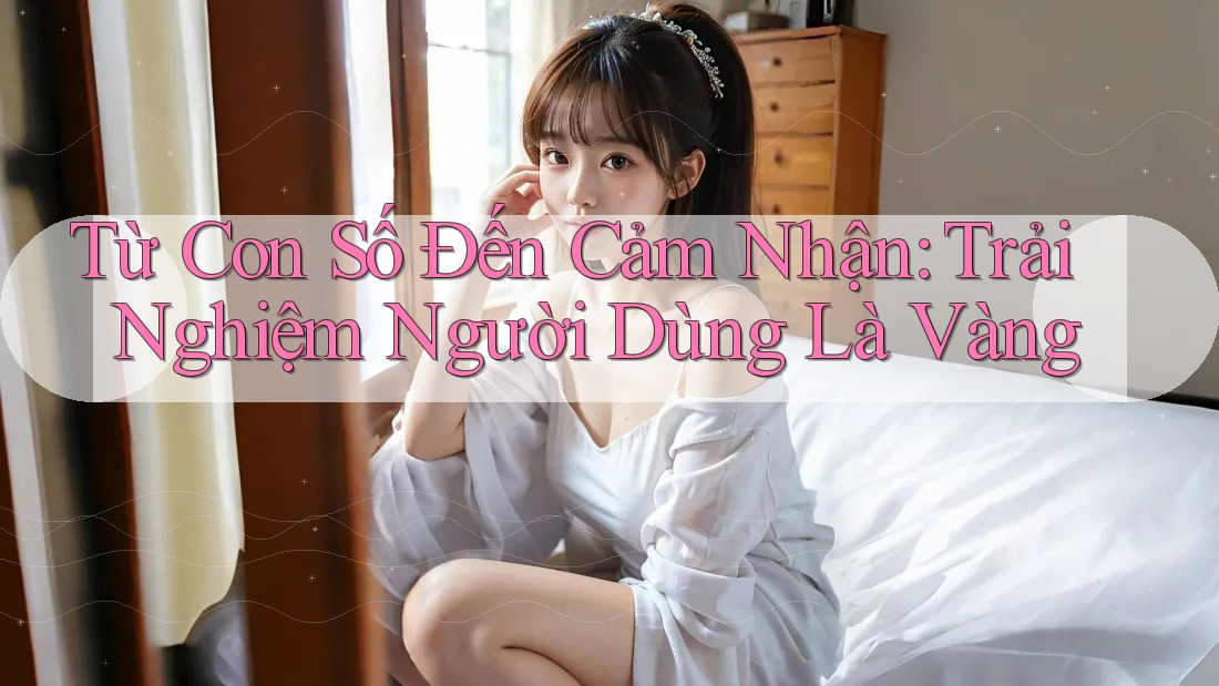 Từ Con Số Đến Cảm Nhận: Trải Nghiệm Người Dùng Là Vàng