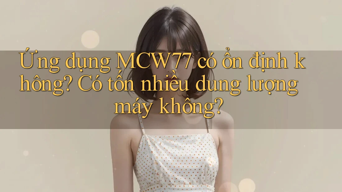 Ứng dụng MCW77 có ổn định không? Có tốn nhiều dung lượng máy không? Ứng dụng MCW77 có ổn định không? Có tốn nhiều dung lượng máy không?