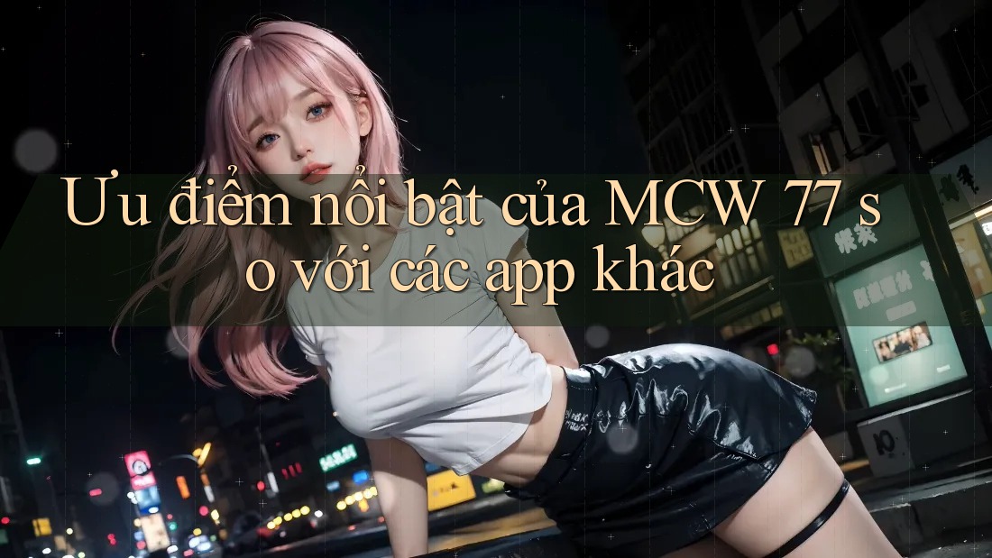 Ưu điểm nổi bật của MCW 77 so với các app khác Ưu điểm nổi bật của MCW 77 so với các app khác